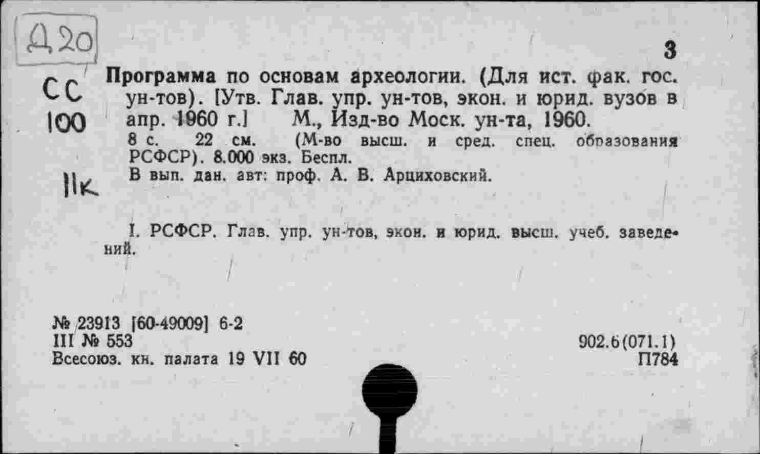 ﻿;А2о
100
II*.
3
Программа по основам археологии. (Для ист. фак. гос. ун-тов). [Утв. Глав. упр. ун-тов, экон, и юрид. вузов в апр. I960 г.]	М., Изд-во Моск, ун-та, 1960.
8 с. 22 см.	(М-во высш, и сред. спец, обпазования
РСФСР). 8.000 экз. Беспл.
В вып. дан. авт: проф. А. В. Арциховский.
I. РСФСР. Глав. упр. ун-*гов, экон, и юрид. высш. учеб, заведе* ний.
№ 23913 [60-49009] 6-2
III № 553
Всесоюз. кн. палата 19 VII 60
902.6(071.1)
П784